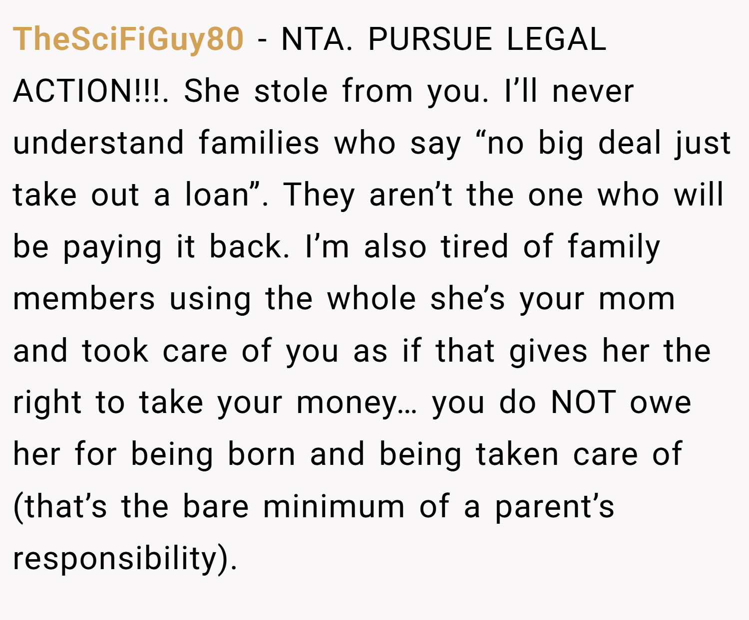 TheSciFiGuy80 − NTA. PURSUE LEGAL ACTION!!!. She stole from you. I’ll never understand families who say “no big deal just take out a loan”. They aren’t the one who will be paying it back. I’m also tired of family members using the whole she’s your mom and took care of you as if that gives her the right to take your money… you do NOT owe her for being born and being taken care of (that’s the bare minimum of a parent’s responsibility).