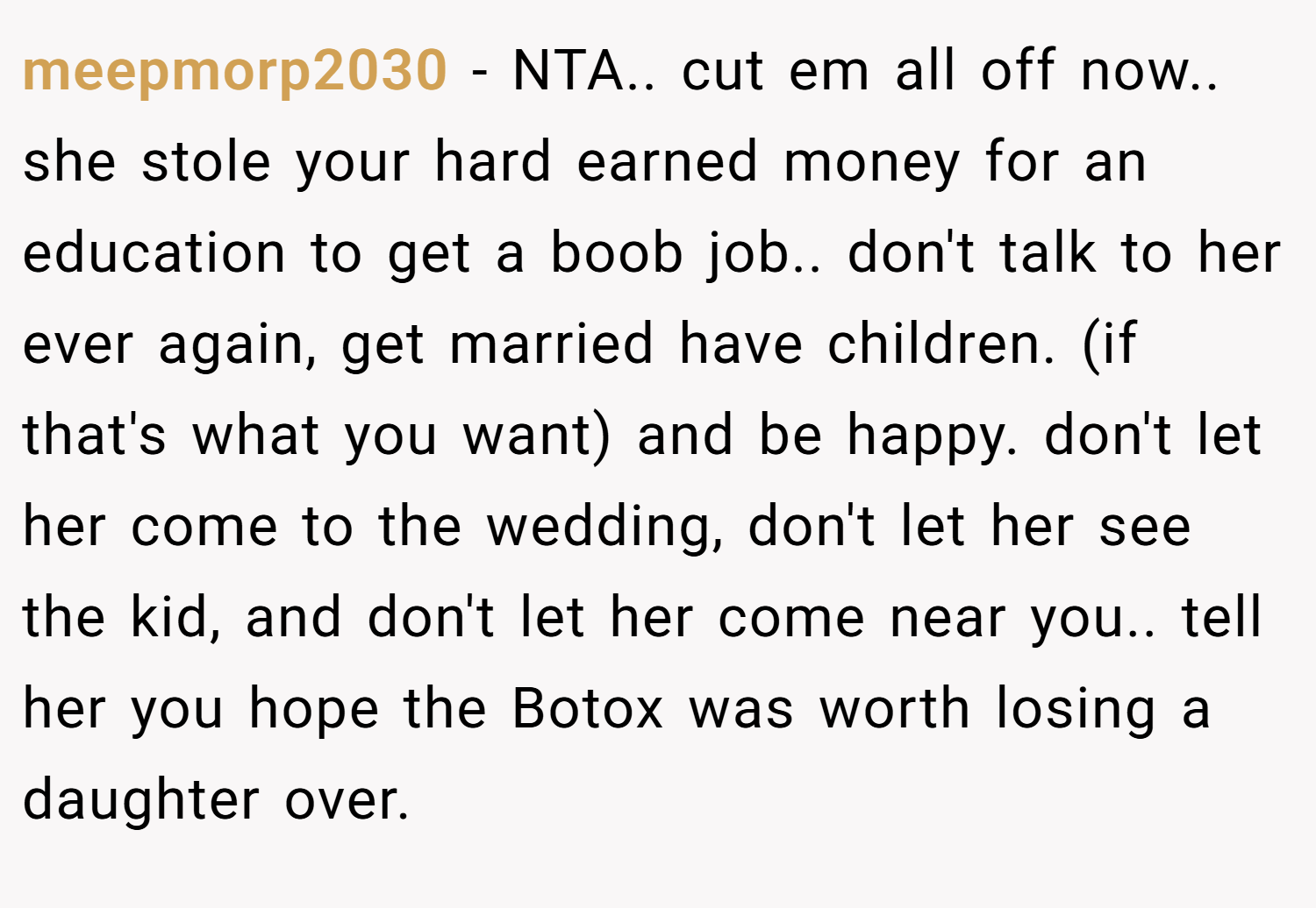 meepmorp2030 − NTA.. cut em all off now.. she stole your hard earned money for an education to get a boob job.. don't talk to her ever again, get married have children. (if that's what you want) and be happy. don't let her come to the wedding, don't let her see the kid, and don't let her come near you.. tell her you hope the Botox was worth losing a daughter over.
