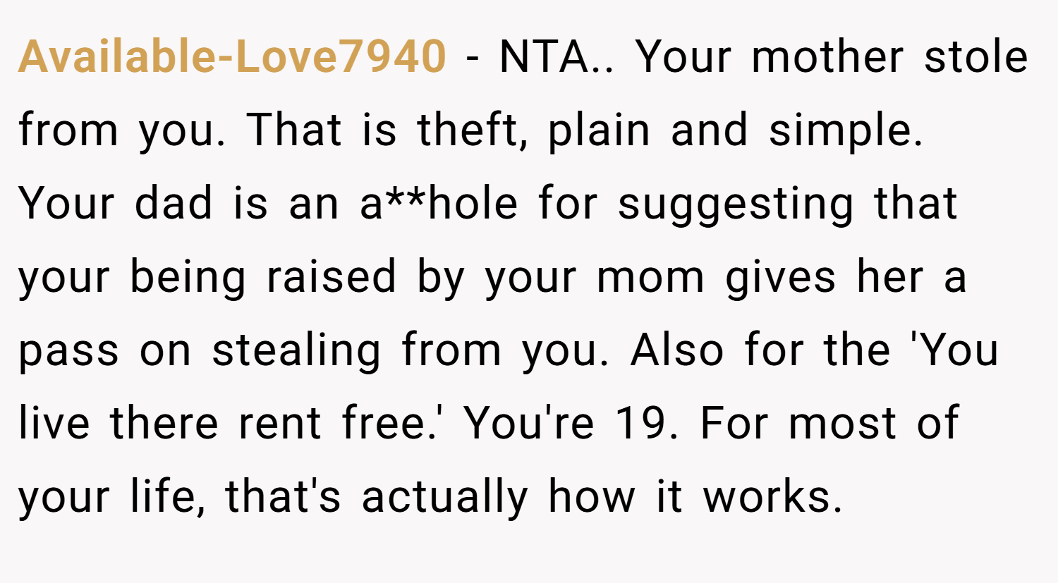 Available-Love7940 − NTA.. Your mother stole from you. That is theft, plain and simple. Your dad is an a**hole for suggesting that your being raised by your mom gives her a pass on stealing from you. Also for the 'You live there rent free.' You're 19. For most of your life, that's actually how it works.