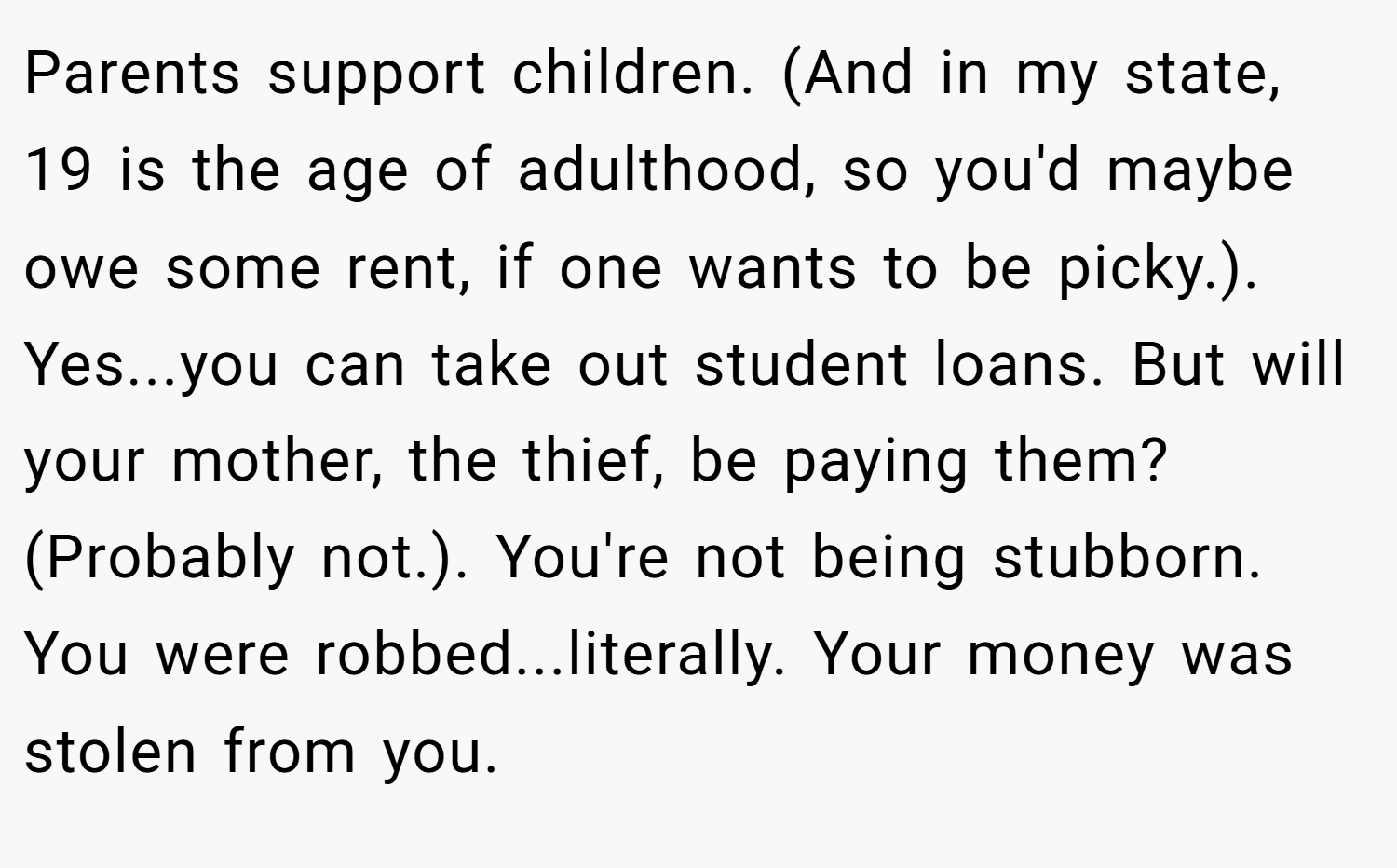 Parents support children. (And in my state, 19 is the age of adulthood, so you'd maybe owe some rent, if one wants to be picky.). Yes...you can take out student loans. But will your mother, the thief, be paying them? (Probably not.). You're not being stubborn. You were robbed...literally. Your money was stolen from you.