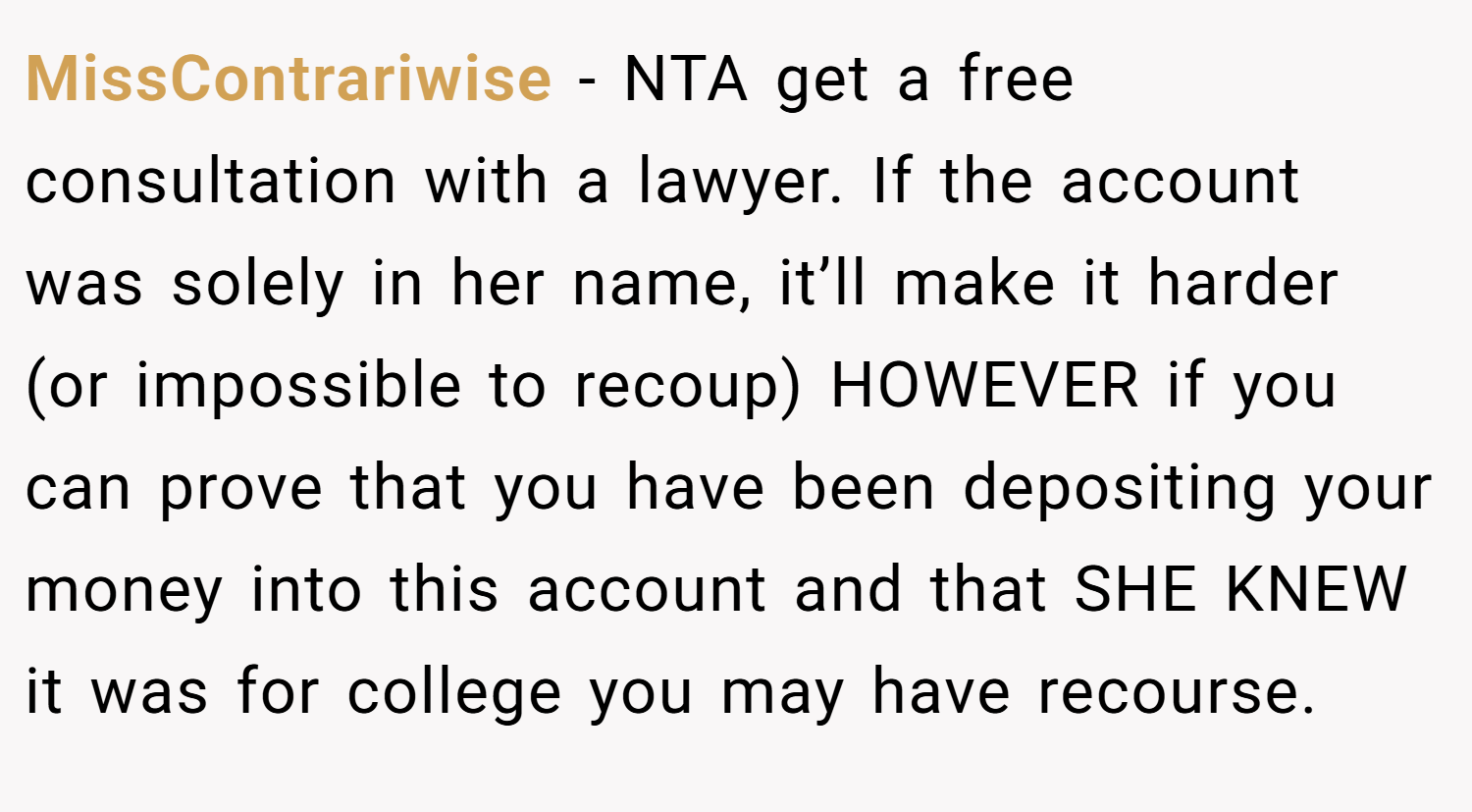 MissContrariwise − NTA get a free consultation with a lawyer. If the account was solely in her name, it’ll make it harder (or impossible to recoup) HOWEVER if you can prove that you have been depositing your money into this account and that SHE KNEW it was for college you may have recourse.