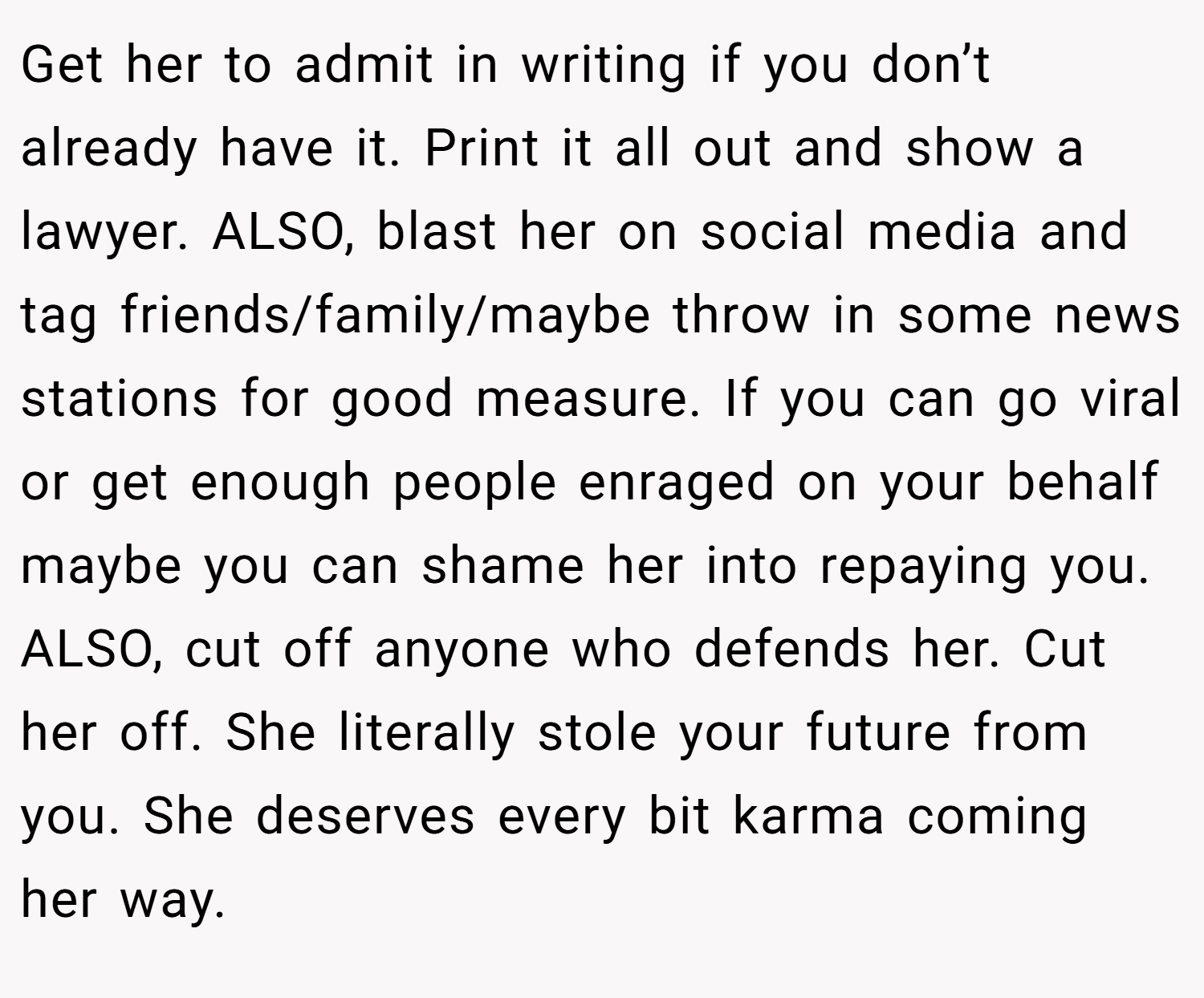 Get her to admit in writing if you don’t already have it. Print it all out and show a lawyer. ALSO, blast her on social media and tag friends/family/maybe throw in some news stations for good measure. If you can go viral or get enough people enraged on your behalf maybe you can shame her into repaying you. ALSO, cut off anyone who defends her. Cut her off. She literally stole your future from you. She deserves every bit karma coming her way.