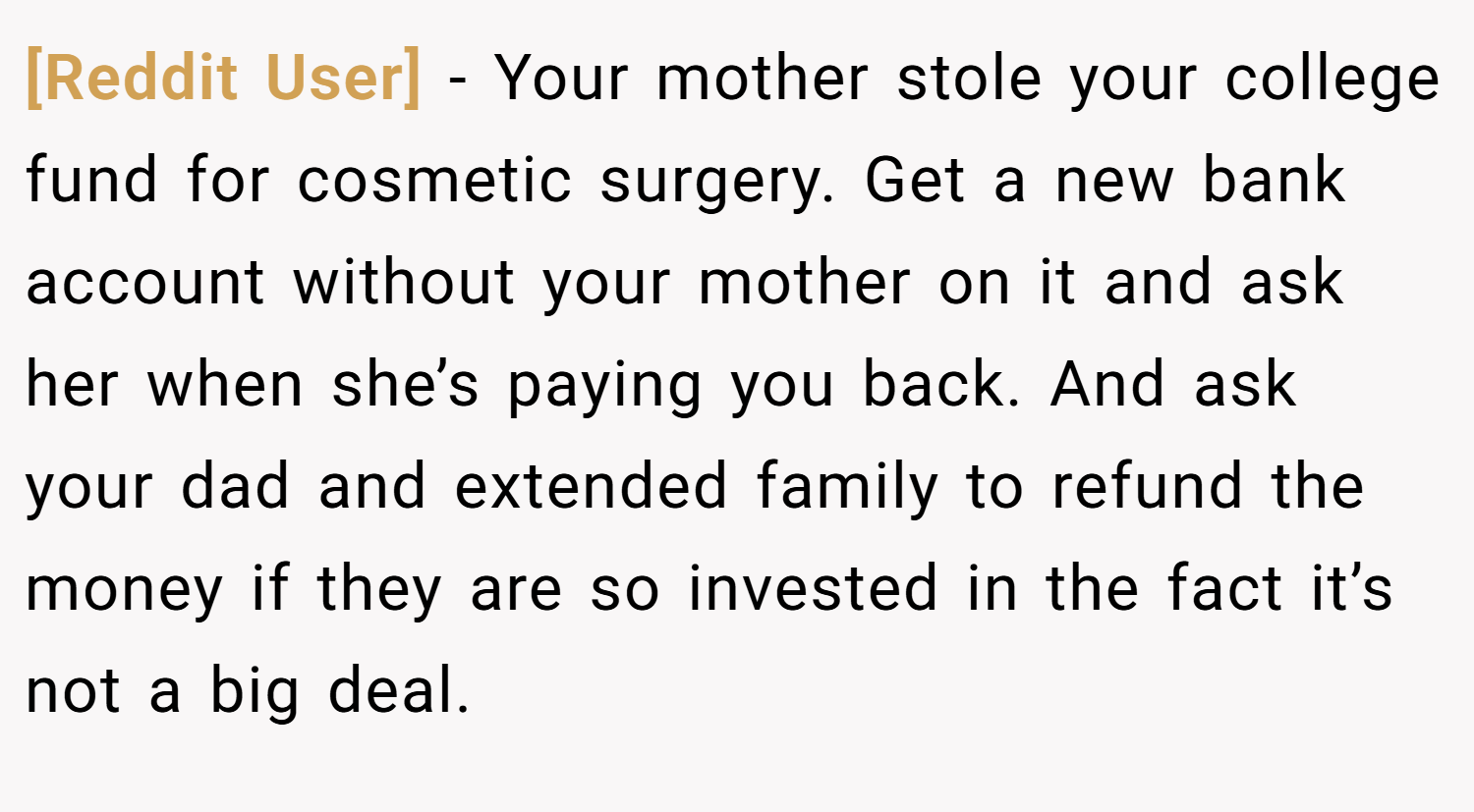[Reddit User] − Your mother stole your college fund for cosmetic surgery. Get a new bank account without your mother on it and ask her when she’s paying you back. And ask your dad and extended family to refund the money if they are so invested in the fact it’s not a big deal.