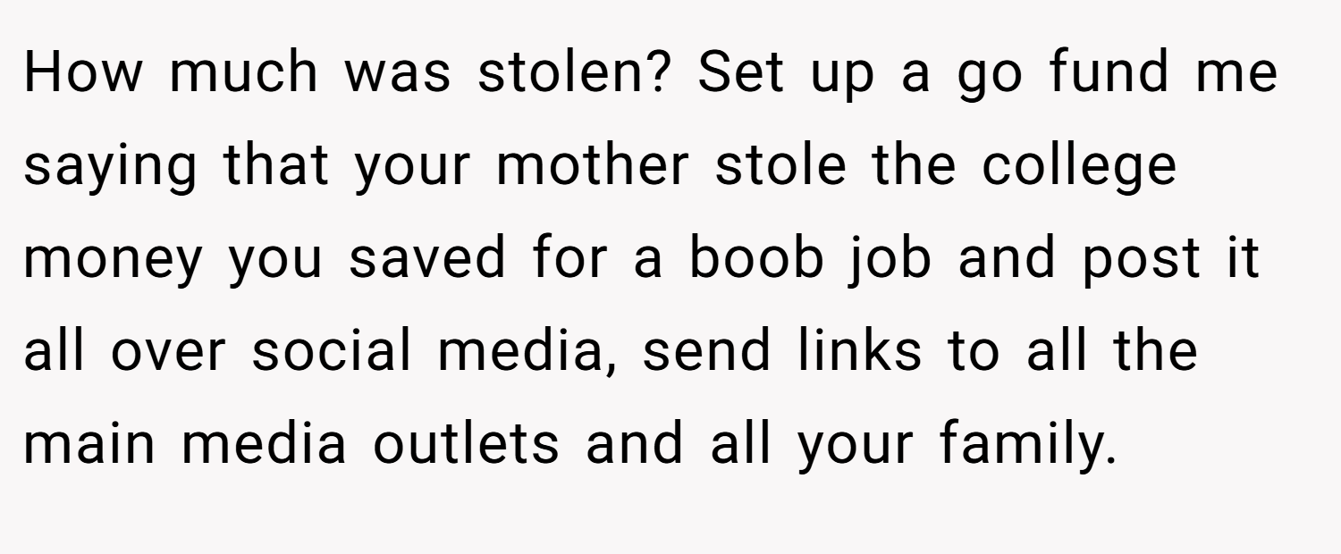 How much was stolen? Set up a go fund me saying that your mother stole the college money you saved for a boob job and post it all over social media, send links to all the main media outlets and all your family.