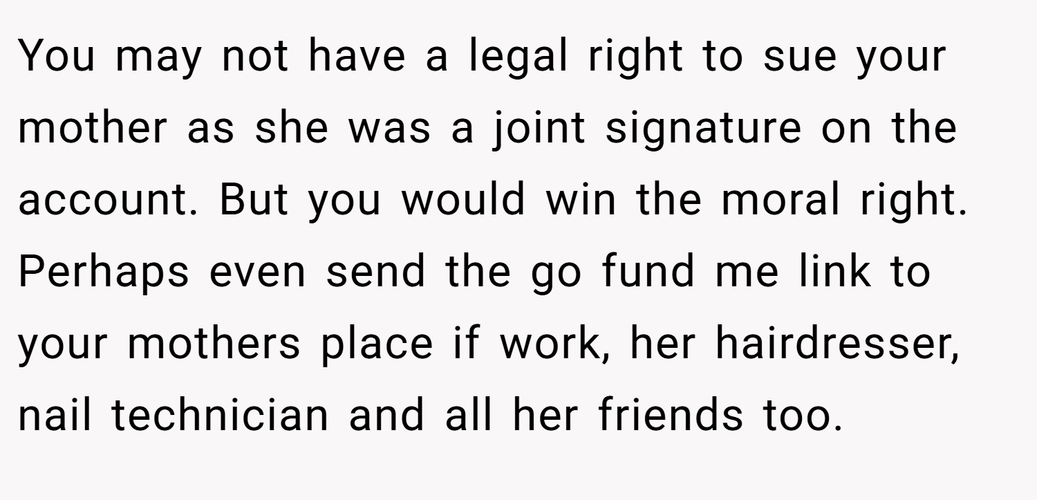 You may not have a legal right to sue your mother as she was a joint signature on the account. But you would win the moral right. Perhaps even send the go fund me link to your mothers place if work, her hairdresser, nail technician and all her friends too.
