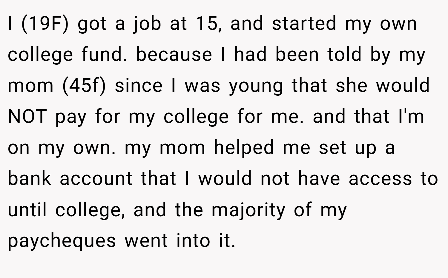 I (19F) got a job at 15, and started my own college fund. because I had been told by my mom (45f) since I was young that she would NOT pay for my college for me. and that I'm on my own. my mom helped me set up a bank account that I would not have access to until college, and the majority of my paycheques went into it.