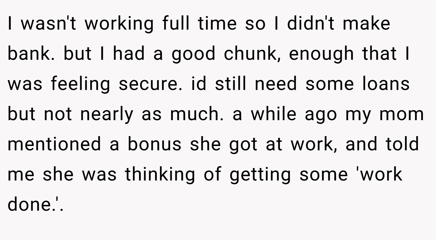 I wasn't working full time so I didn't make bank. but I had a good chunk, enough that I was feeling secure. id still need some loans but not nearly as much. a while ago my mom mentioned a bonus she got at work, and told me she was thinking of getting some 'work done.'.