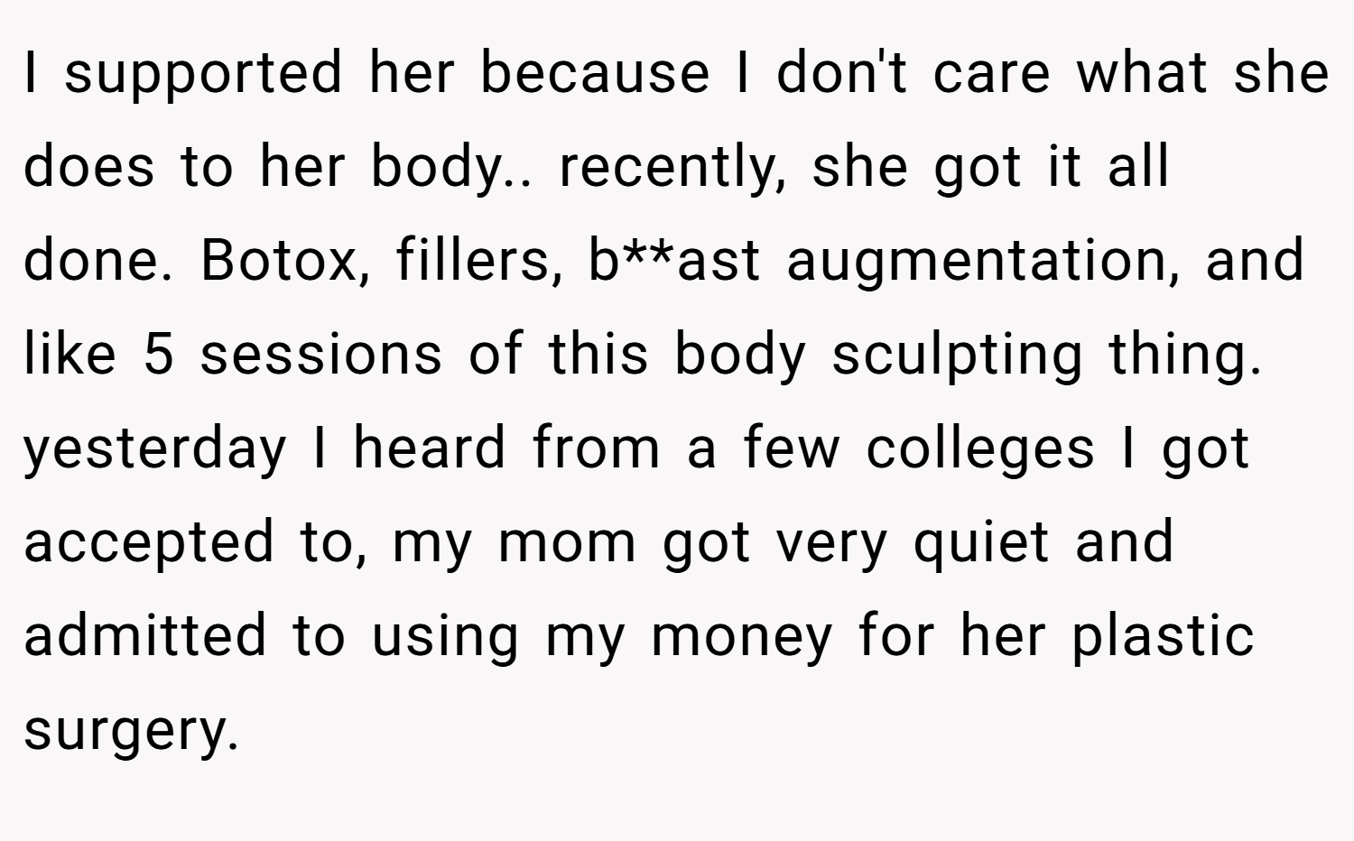 I supported her because I don't care what she does to her body.. recently, she got it all done. Botox, fillers, b**ast augmentation, and like 5 sessions of this body sculpting thing. yesterday I heard from a few colleges I got accepted to, my mom got very quiet and admitted to using my money for her plastic surgery.