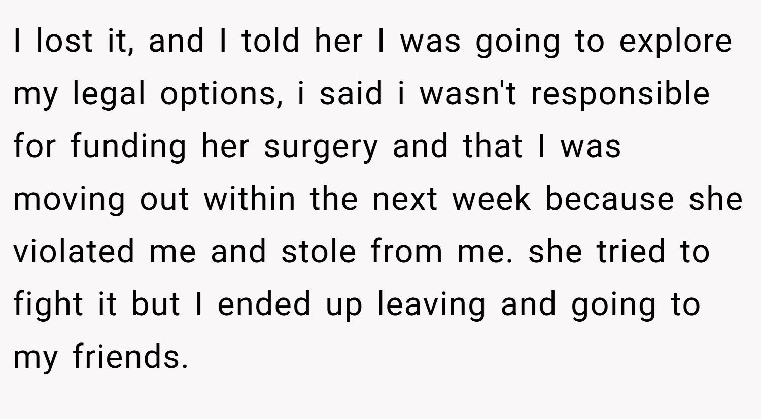 I lost it, and I told her I was going to explore my legal options, i said i wasn't responsible for funding her surgery and that I was moving out within the next week because she violated me and stole from me. she tried to fight it but I ended up leaving and going to my friends.