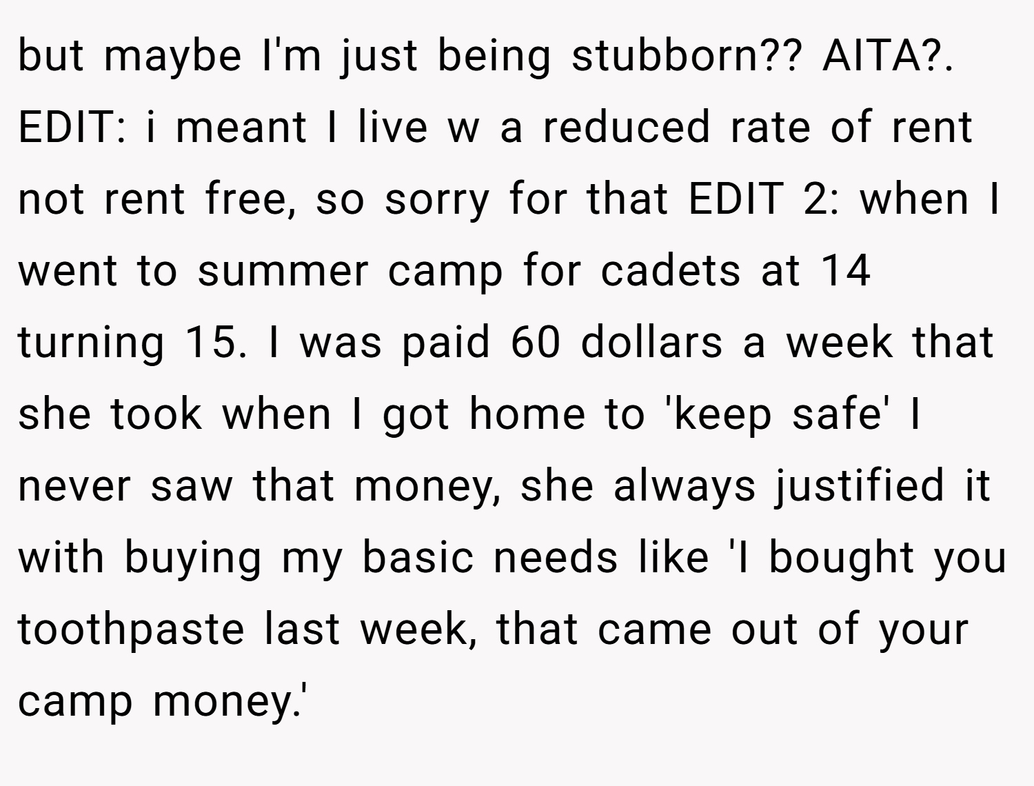 but maybe I'm just being stubborn?? AITA?. EDIT: i meant I live w a reduced rate of rent not rent free, so sorry for that EDIT 2: when I went to summer camp for cadets at 14 turning 15. I was paid 60 dollars a week that she took when I got home to 'keep safe' I never saw that money, she always justified it with buying my basic needs like 'I bought you toothpaste last week, that came out of your camp money.'