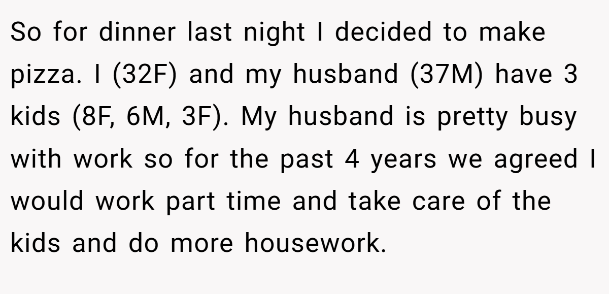 So for dinner last night I decided to make pizza. I (32F) and my husband (37M) have 3 kids (8F, 6M, 3F). My husband is pretty busy with work so for the past 4 years we agreed I would work part time and take care of the kids and do more housework.