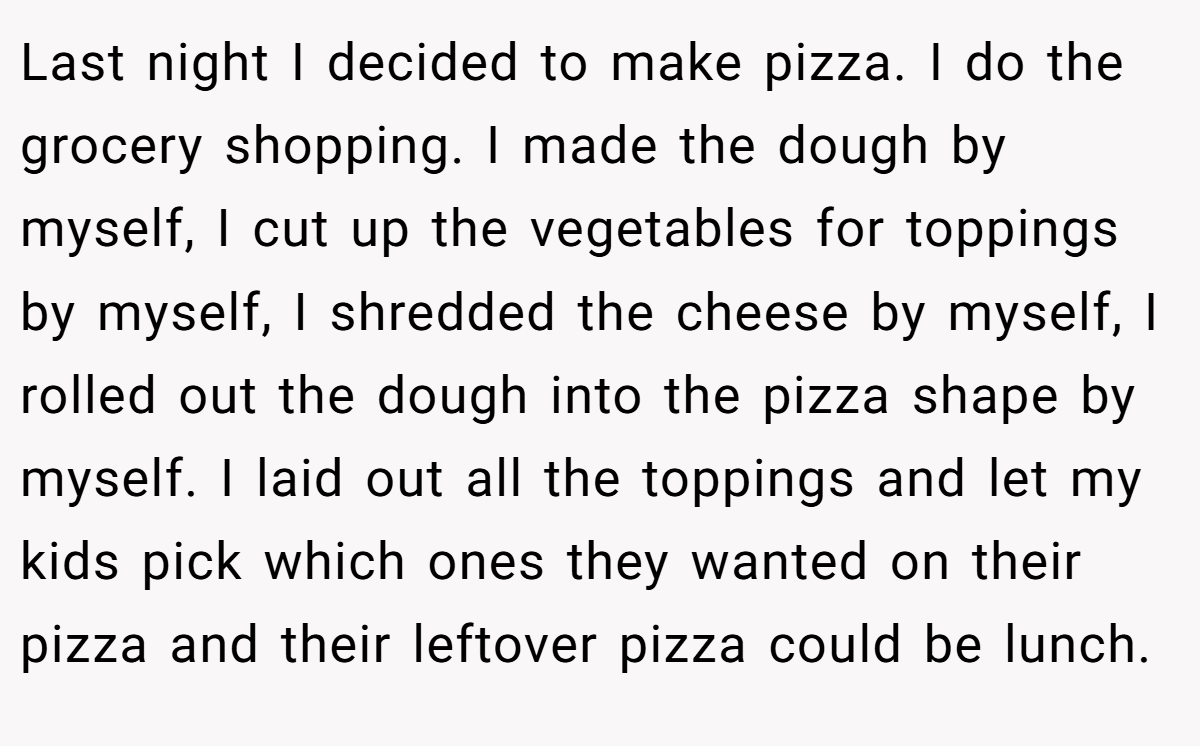 Last night I decided to make pizza. I do the grocery shopping. I made the dough by myself, I cut up the vegetables for toppings by myself, I shredded the cheese by myself, I rolled out the dough into the pizza shape by myself. I laid out all the toppings and let my kids pick which ones they wanted on their pizza and their leftover pizza could be lunch.