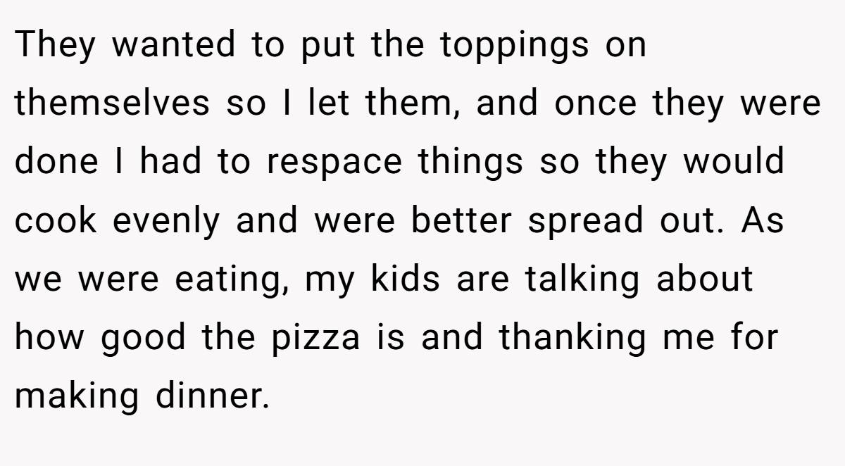 They wanted to put the toppings on themselves so I let them, and once they were done I had to respace things so they would cook evenly and were better spread out. As we were eating, my kids are talking about how good the pizza is and thanking me for making dinner.