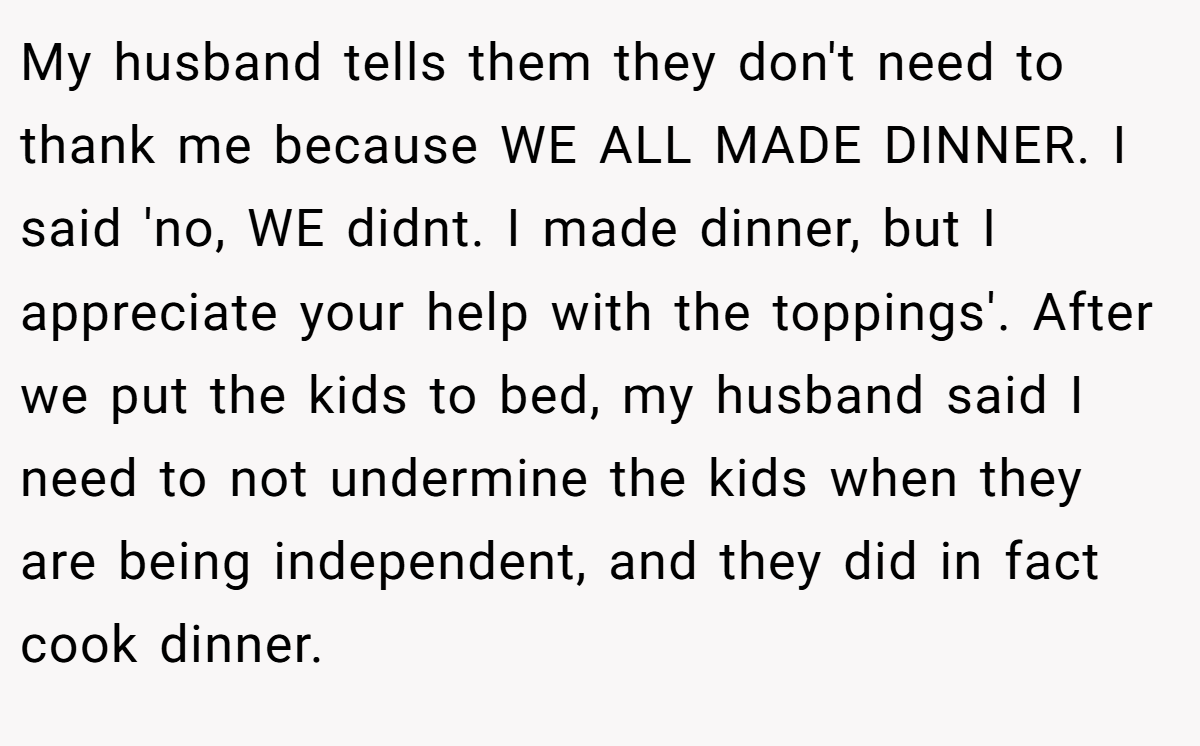 My husband tells them they don't need to thank me because WE ALL MADE DINNER. I said 'no, WE didnt. I made dinner, but I appreciate your help with the toppings'. After we put the kids to bed, my husband said I need to not undermine the kids when they are being independent, and they did in fact cook dinner.