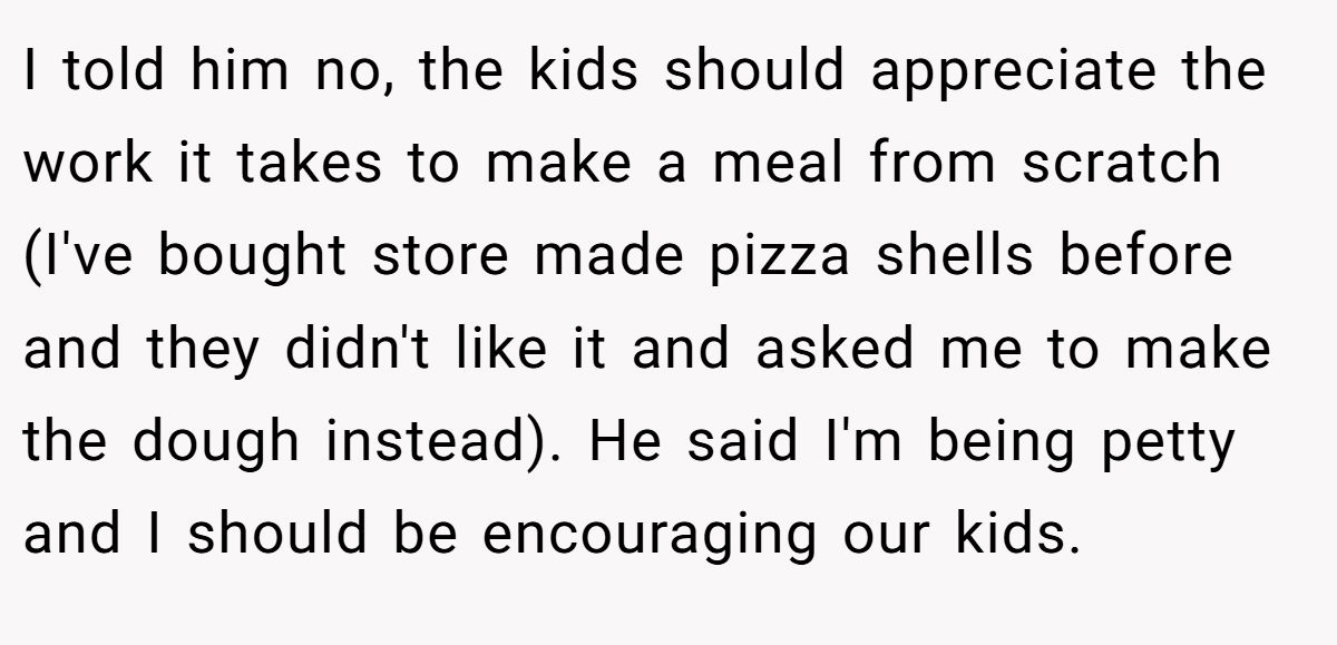 I told him no, the kids should appreciate the work it takes to make a meal from scratch (I've bought store made pizza shells before and they didn't like it and asked me to make the dough instead). He said I'm being petty and I should be encouraging our kids.