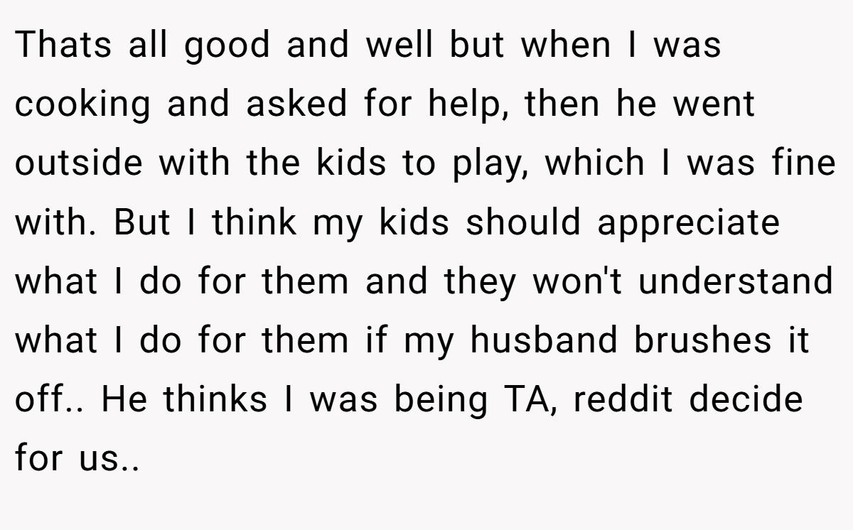 Thats all good and well but when I was cooking and asked for help, then he went outside with the kids to play, which I was fine with. But I think my kids should appreciate what I do for them and they won't understand what I do for them if my husband brushes it off.. He thinks I was being TA, reddit decide for us.. ​