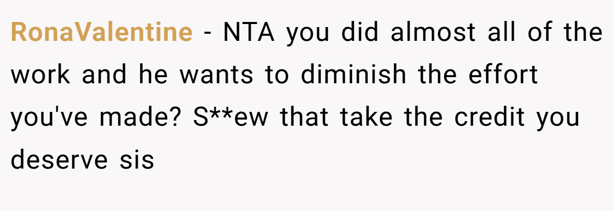 RonaValentine − NTA you did almost all of the work and he wants to diminish the effort you've made? S**ew that take the credit you deserve sis