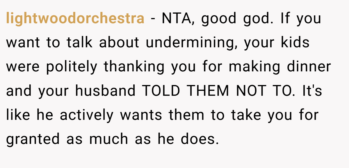 lightwoodorchestra − NTA, good god. If you want to talk about undermining, your kids were politely thanking you for making dinner and your husband TOLD THEM NOT TO. It's like he actively wants them to take you for granted as much as he does.