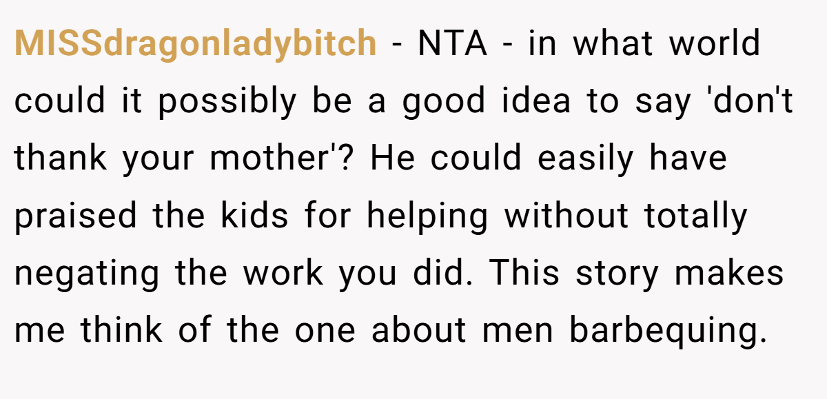 MISSdragonladybitch − NTA - in what world could it possibly be a good idea to say 'don't thank your mother'? He could easily have praised the kids for helping without totally negating the work you did. This story makes me think of the one about men barbequing.