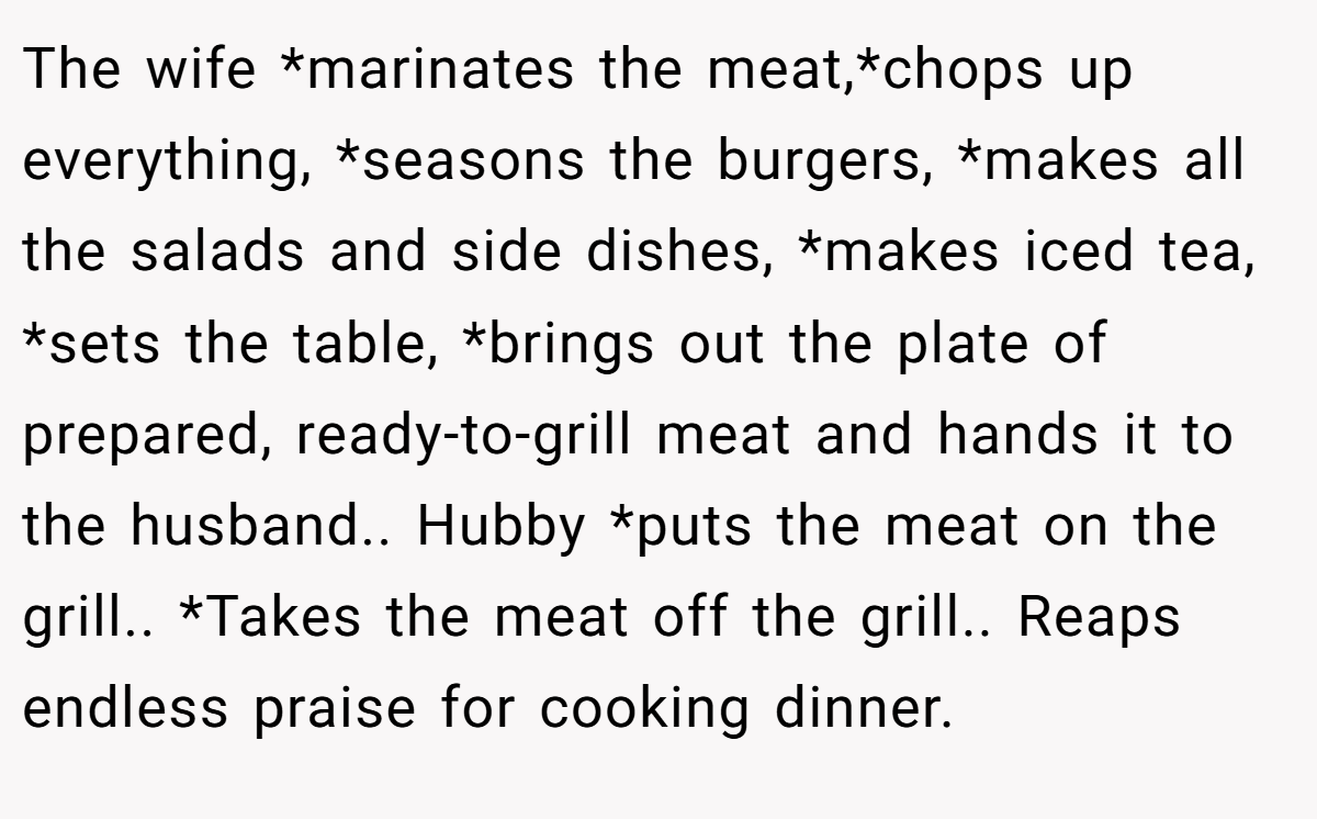 The wife *marinates the meat,*chops up everything, *seasons the burgers, *makes all the salads and side dishes, *makes iced tea, *sets the table, *brings out the plate of prepared, ready-to-grill meat and hands it to the husband.. Hubby *puts the meat on the grill.. *Takes the meat off the grill.. Reaps endless praise for cooking dinner.