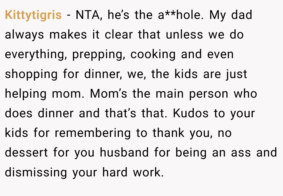 Kittytigris − NTA, he’s the a**hole. My dad always makes it clear that unless we do everything, prepping, cooking and even shopping for dinner, we, the kids are just helping mom. Mom’s the main person who does dinner and that’s that. Kudos to your kids for remembering to thank you, no dessert for you husband for being an ass and dismissing your hard work.