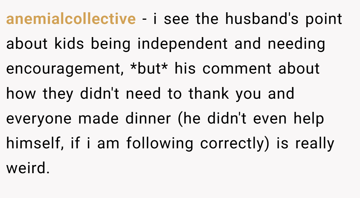 anemialcollective − i see the husband's point about kids being independent and needing encouragement, *but* his comment about how they didn't need to thank you and everyone made dinner (he didn't even help himself, if i am following correctly) is really weird.