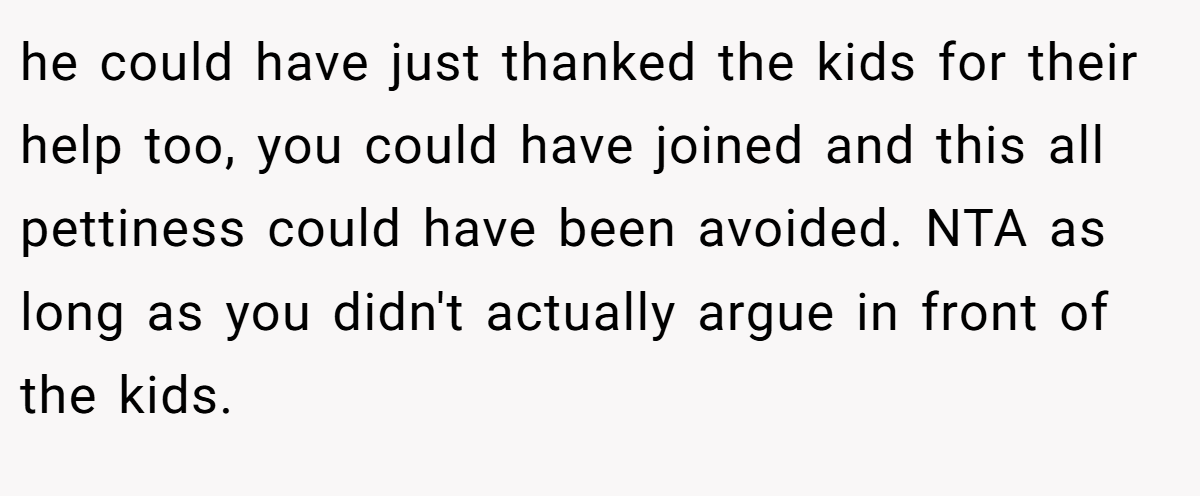 he could have just thanked the kids for their help too, you could have joined and this all pettiness could have been avoided. NTA as long as you didn't actually argue in front of the kids.