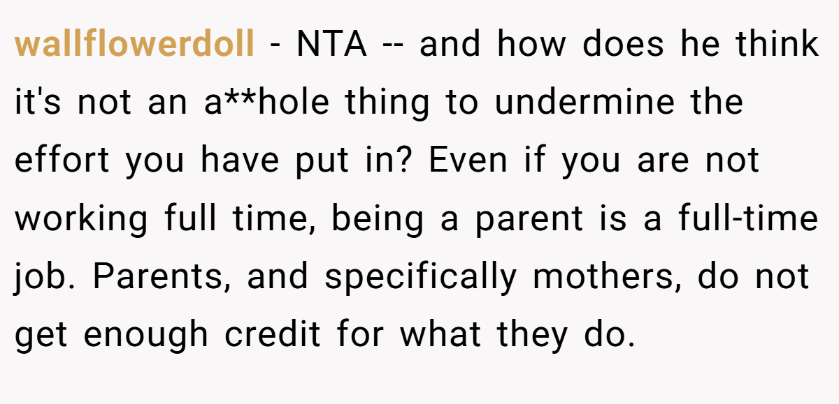 wallflowerdoll − NTA -- and how does he think it's not an a**hole thing to undermine the effort you have put in? Even if you are not working full time, being a parent is a full-time job. Parents, and specifically mothers, do not get enough credit for what they do.