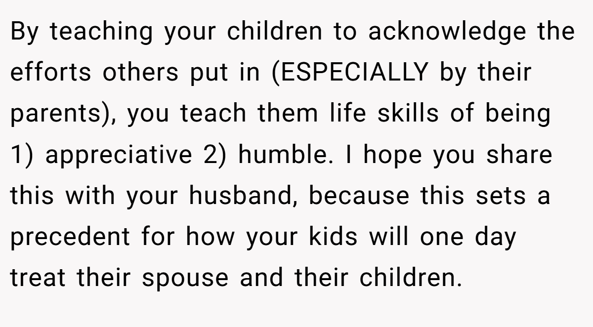 By teaching your children to acknowledge the efforts others put in (ESPECIALLY by their parents), you teach them life skills of being 1) appreciative 2) humble. I hope you share this with your husband, because this sets a precedent for how your kids will one day treat their spouse and their children.