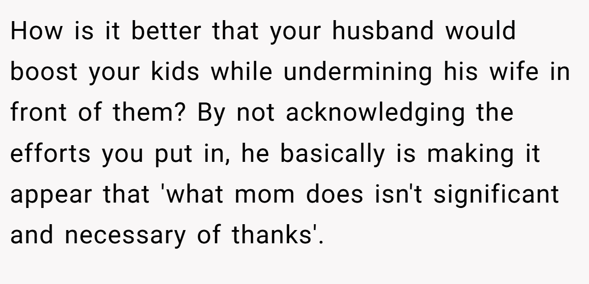 How is it better that your husband would boost your kids while undermining his wife in front of them? By not acknowledging the efforts you put in, he basically is making it appear that 'what mom does isn't significant and necessary of thanks'.