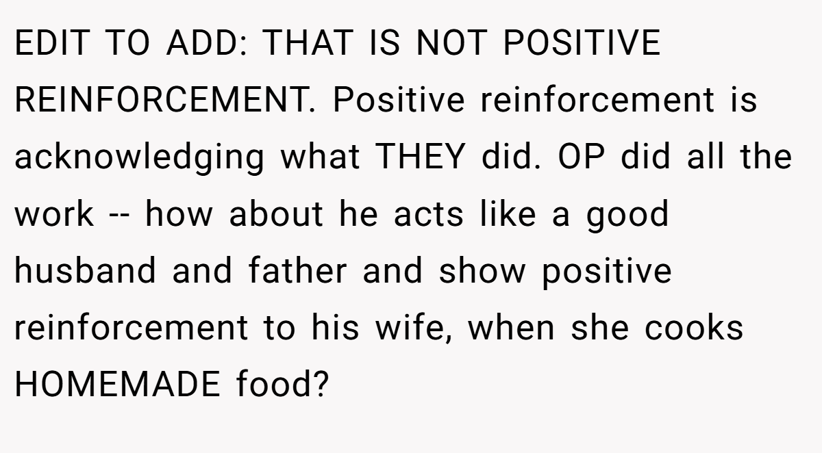 EDIT TO ADD: THAT IS NOT POSITIVE REINFORCEMENT. Positive reinforcement is acknowledging what THEY did. OP did all the work -- how about he acts like a good husband and father and show positive reinforcement to his wife, when she cooks HOMEMADE food?