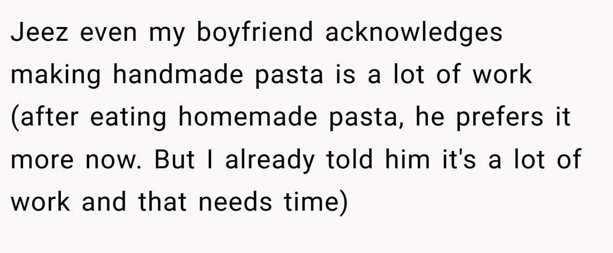 Jeez even my boyfriend acknowledges making handmade pasta is a lot of work (after eating homemade pasta, he prefers it more now. But I already told him it's a lot of work and that needs time)