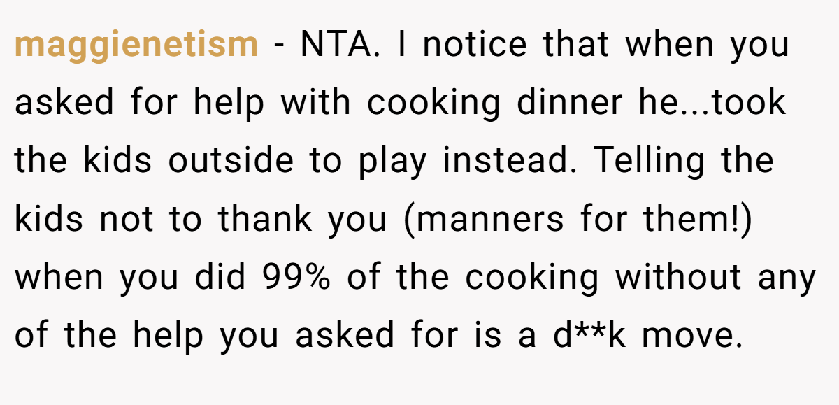 maggienetism − NTA. I notice that when you asked for help with cooking dinner he...took the kids outside to play instead. Telling the kids not to thank you (manners for them!) when you did 99% of the cooking without any of the help you asked for is a d**k move.