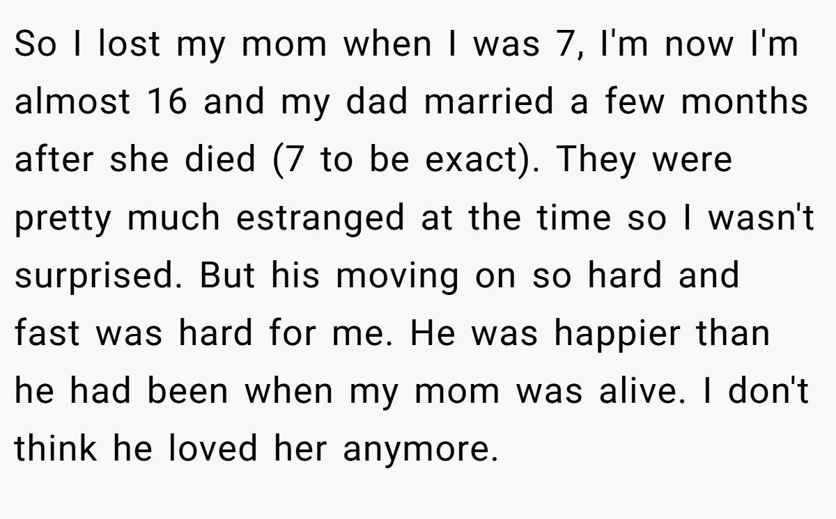 So I lost my mom when I was 7, I'm now I'm almost 16 and my dad married a few months after she died (7 to be exact). They were pretty much estranged at the time so I wasn't surprised. But his moving on so hard and fast was hard for me. He was happier than he had been when my mom was alive. I don't think he loved her anymore.