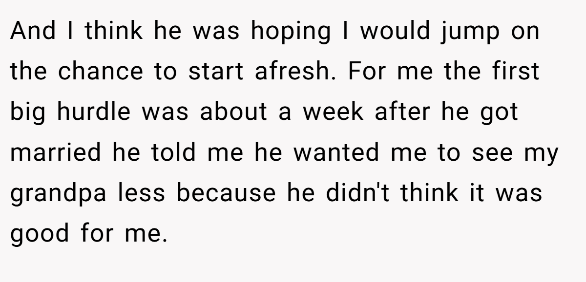 And I think he was hoping I would jump on the chance to start afresh. For me the first big hurdle was about a week after he got married he told me he wanted me to see my grandpa less because he didn't think it was good for me.