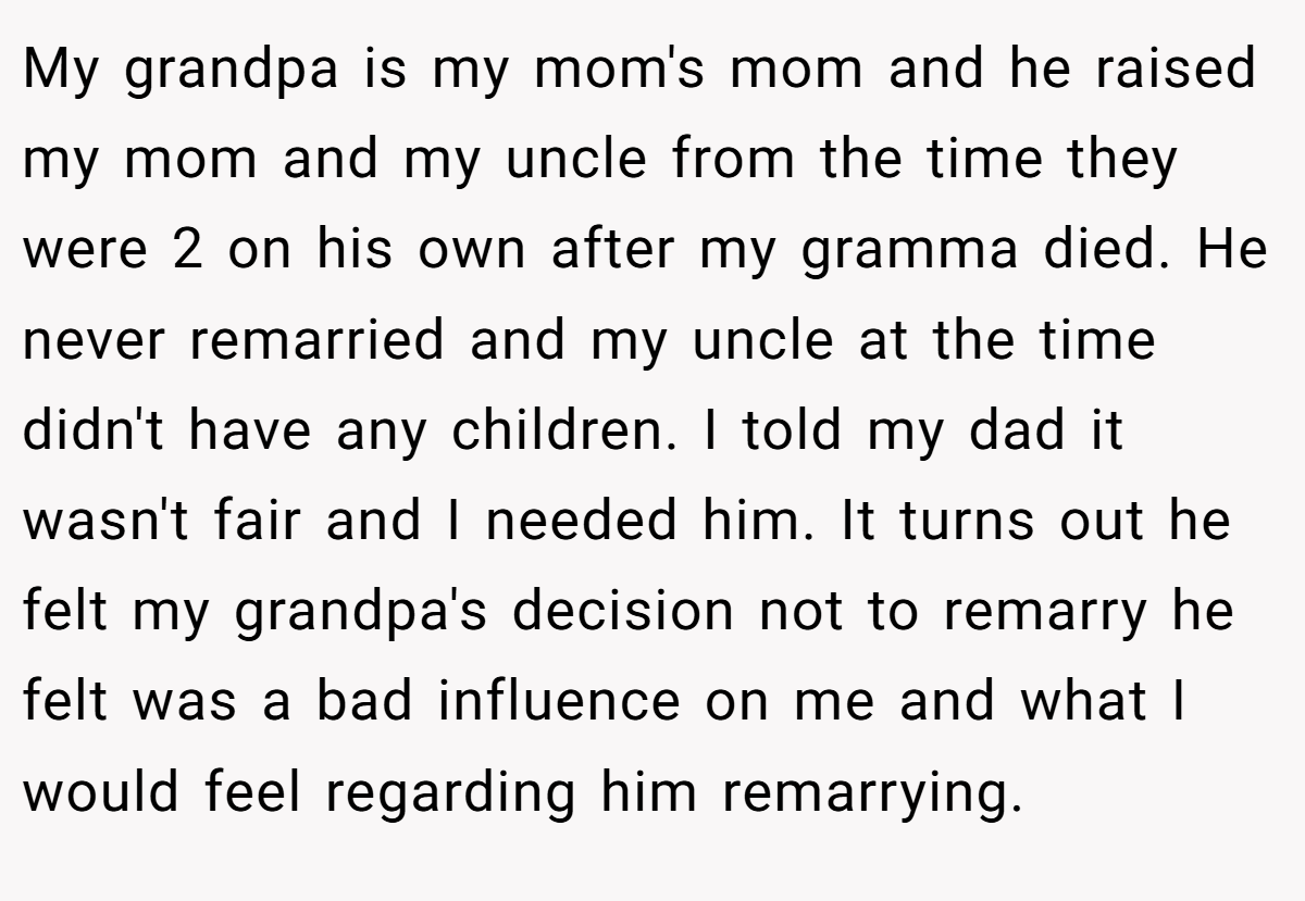 My grandpa is my mom's mom and he raised my mom and my uncle from the time they were 2 on his own after my gramma died. He never remarried and my uncle at the time didn't have any children. I told my dad it wasn't fair and I needed him. It turns out he felt my grandpa's decision not to remarry he felt was a bad influence on me and what I would feel regarding him remarrying.
