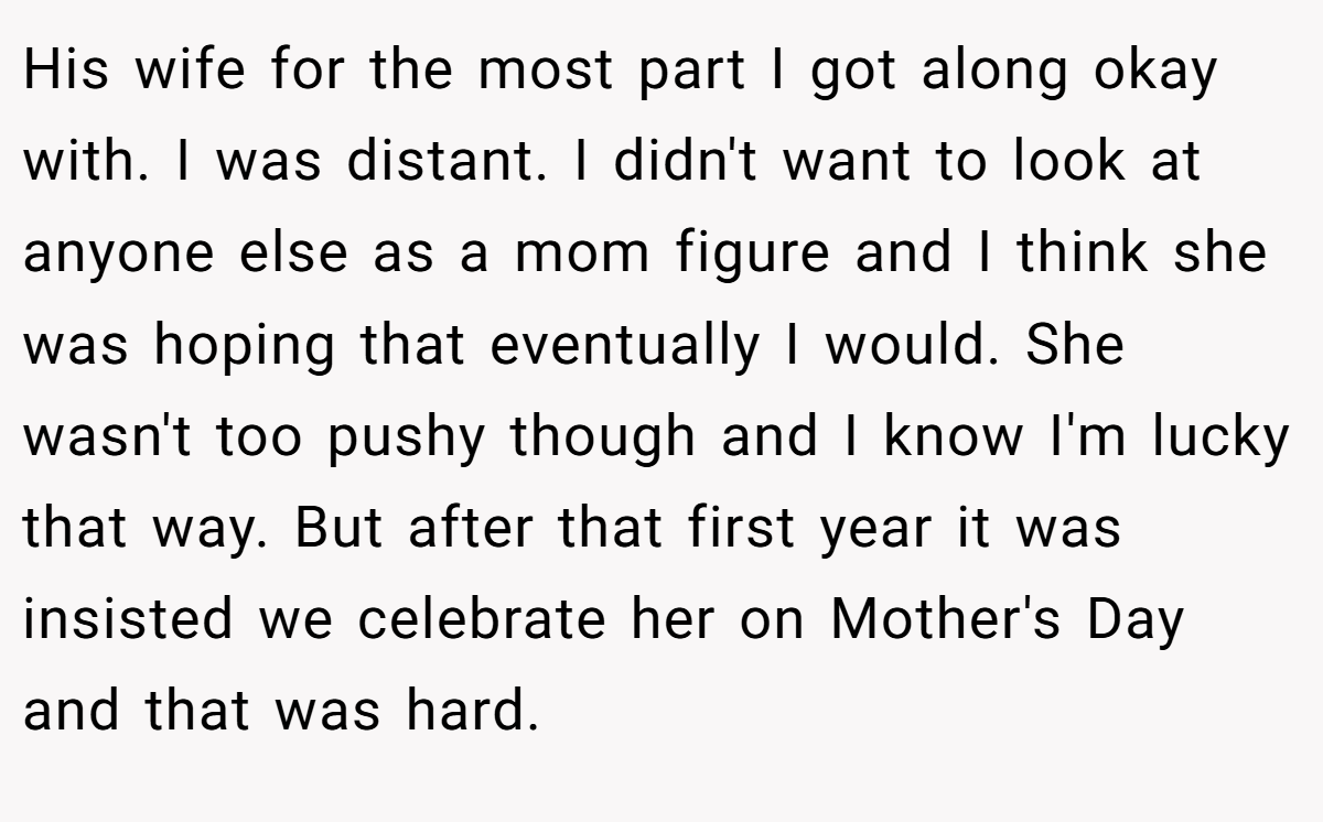 His wife for the most part I got along okay with. I was distant. I didn't want to look at anyone else as a mom figure and I think she was hoping that eventually I would. She wasn't too pushy though and I know I'm lucky that way. But after that first year it was insisted we celebrate her on Mother's Day and that was hard.