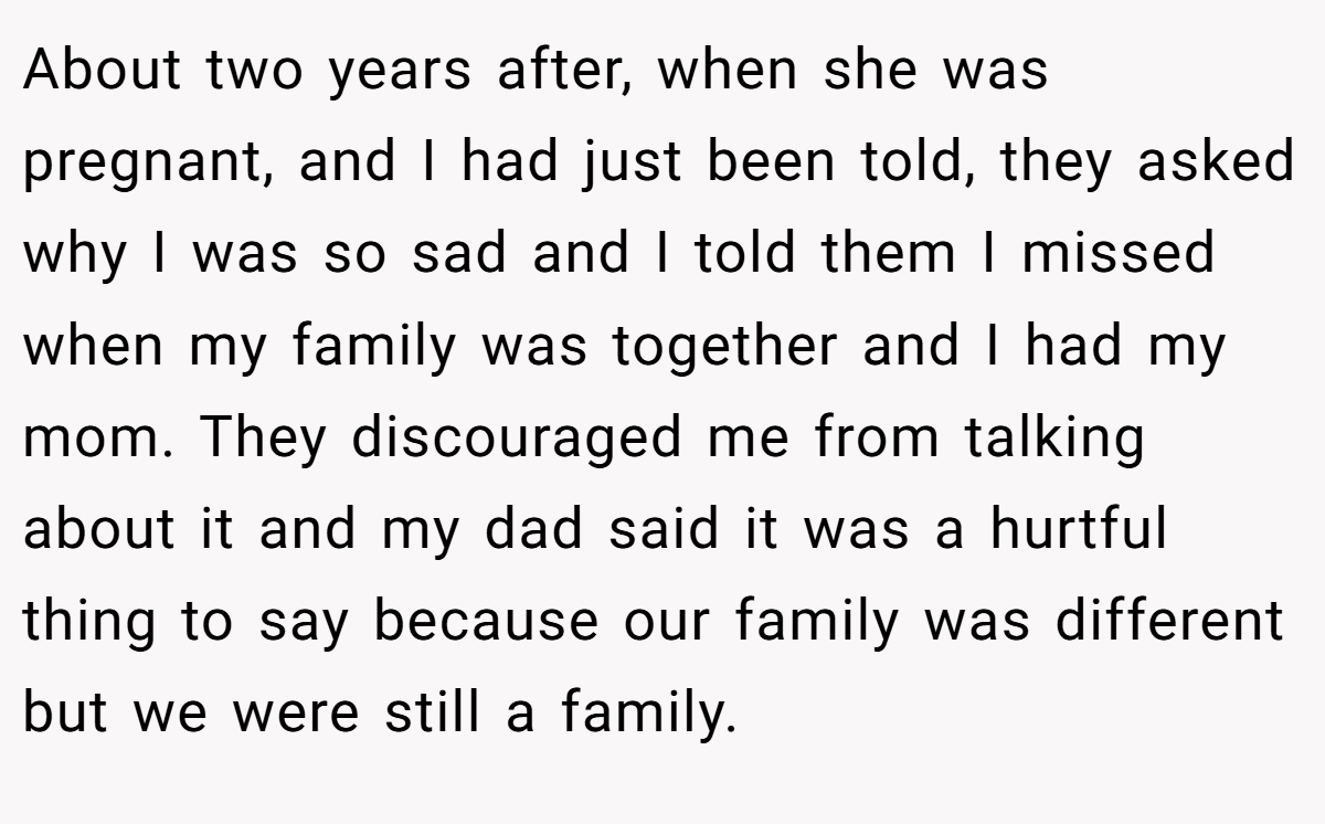 About two years after, when she was pregnant, and I had just been told, they asked why I was so sad and I told them I missed when my family was together and I had my mom. They discouraged me from talking about it and my dad said it was a hurtful thing to say because our family was different but we were still a family.