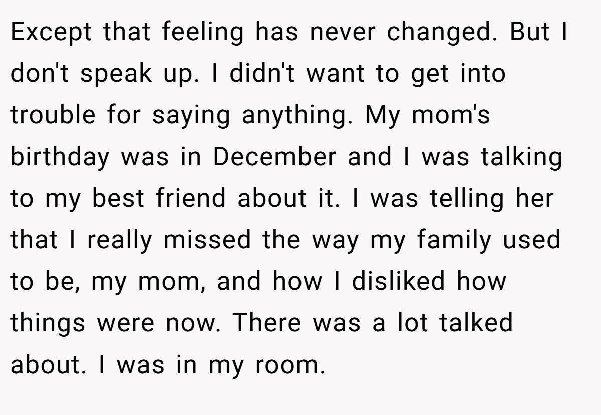 Except that feeling has never changed. But I don't speak up. I didn't want to get into trouble for saying anything. My mom's birthday was in December and I was talking to my best friend about it. I was telling her that I really missed the way my family used to be, my mom, and how I disliked how things were now. There was a lot talked about. I was in my room.