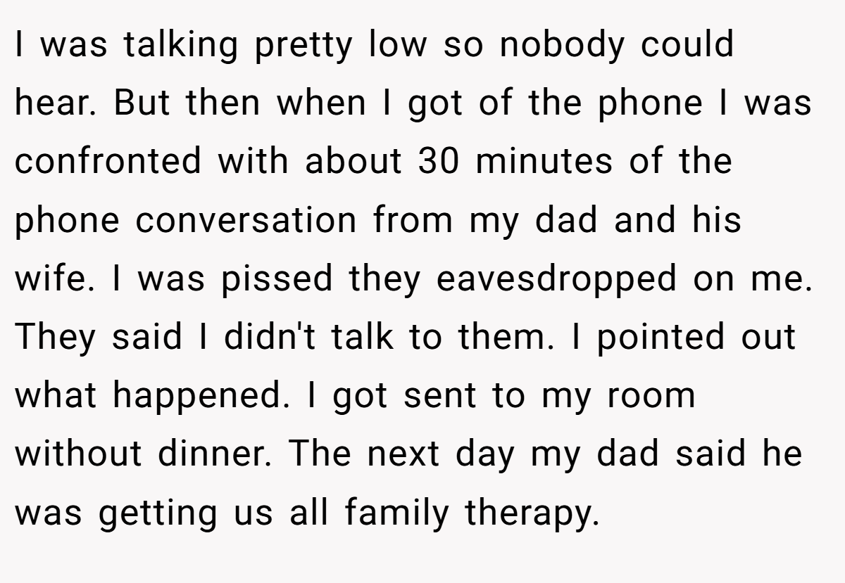 I was talking pretty low so nobody could hear. But then when I got of the phone I was confronted with about 30 minutes of the phone conversation from my dad and his wife. I was pissed they eavesdropped on me. They said I didn't talk to them. I pointed out what happened. I got sent to my room without dinner. The next day my dad said he was getting us all family therapy.
