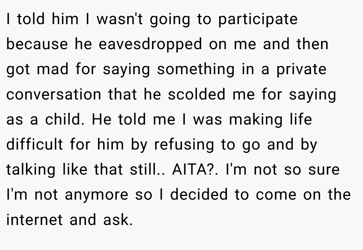 I told him I wasn't going to participate because he eavesdropped on me and then got mad for saying something in a private conversation that he scolded me for saying as a child. He told me I was making life difficult for him by refusing to go and by talking like that still.. AITA?. I'm not so sure I'm not anymore so I decided to come on the internet and ask.
