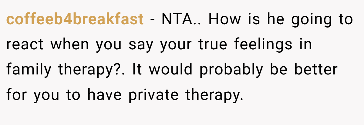coffeeb4breakfast − NTA.. How is he going to react when you say your true feelings in family therapy?. It would probably be better for you to have private therapy.