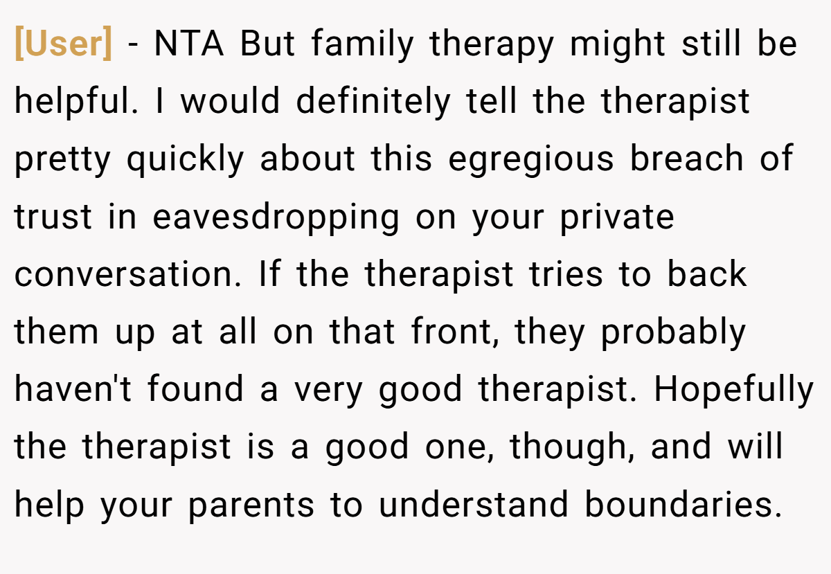 [User] − NTA But family therapy might still be helpful. I would definitely tell the therapist pretty quickly about this egregious breach of trust in eavesdropping on your private conversation. If the therapist tries to back them up at all on that front, they probably haven't found a very good therapist. Hopefully the therapist is a good one, though, and will help your parents to understand boundaries.