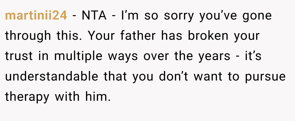 martinii24 − NTA - I’m so sorry you’ve gone through this. Your father has broken your trust in multiple ways over the years - it’s understandable that you don’t want to pursue therapy with him.