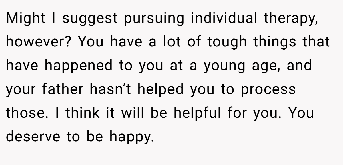 Might I suggest pursuing individual therapy, however? You have a lot of tough things that have happened to you at a young age, and your father hasn’t helped you to process those. I think it will be helpful for you. You deserve to be happy.