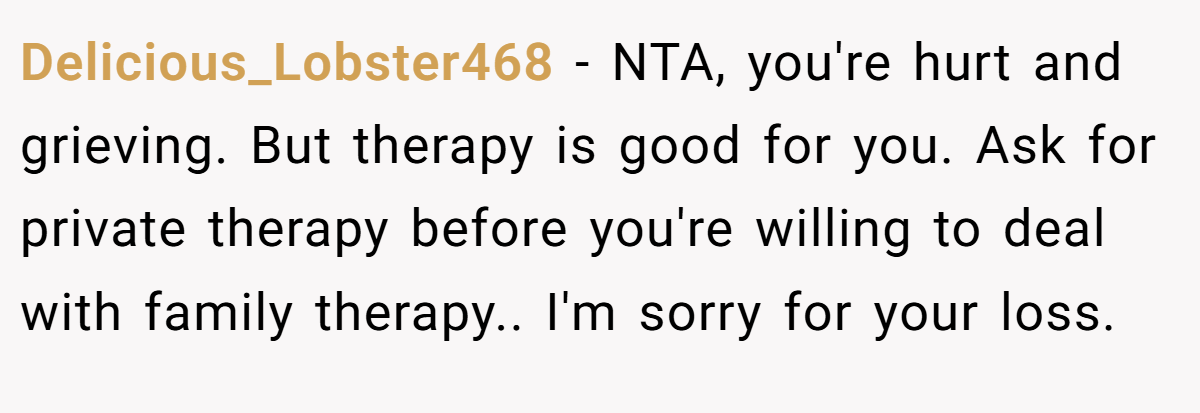 Delicious_Lobster468 − NTA, you're hurt and grieving. But therapy is good for you. Ask for private therapy before you're willing to deal with family therapy.. I'm sorry for your loss.