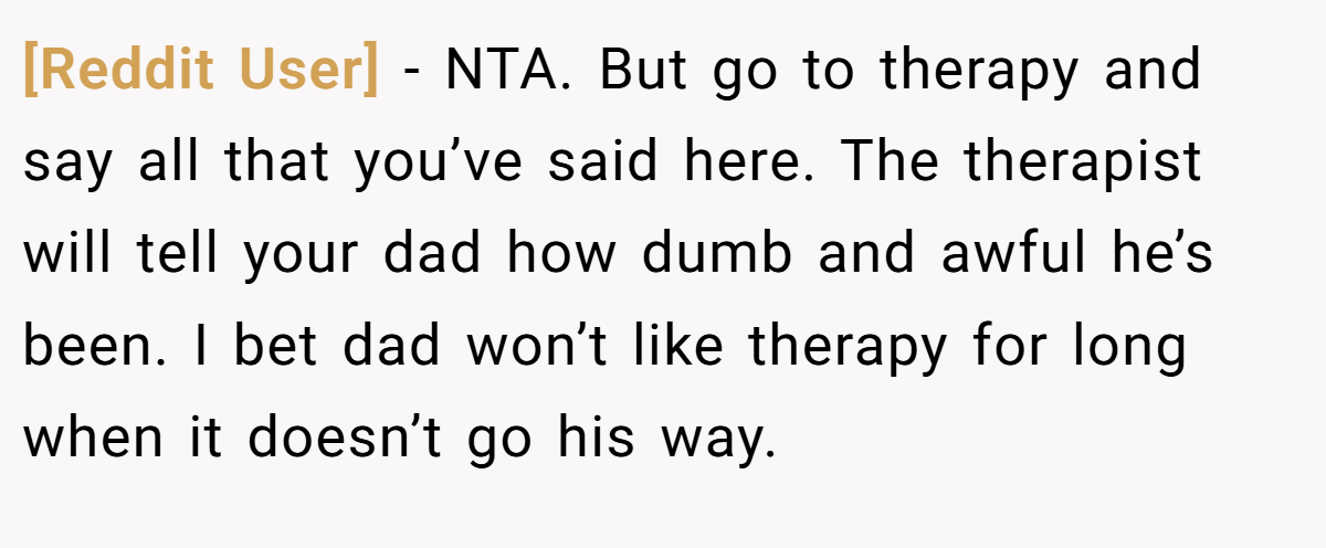 [Reddit User] − NTA. But go to therapy and say all that you’ve said here. The therapist will tell your dad how dumb and awful he’s been. I bet dad won’t like therapy for long when it doesn’t go his way.