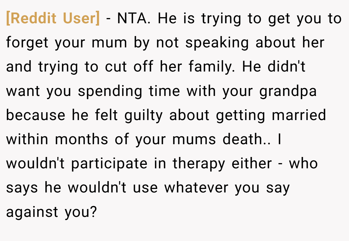 [Reddit User] − NTA. He is trying to get you to forget your mum by not speaking about her and trying to cut off her family. He didn't want you spending time with your grandpa because he felt guilty about getting married within months of your mums death.. I wouldn't participate in therapy either - who says he wouldn't use whatever you say against you?