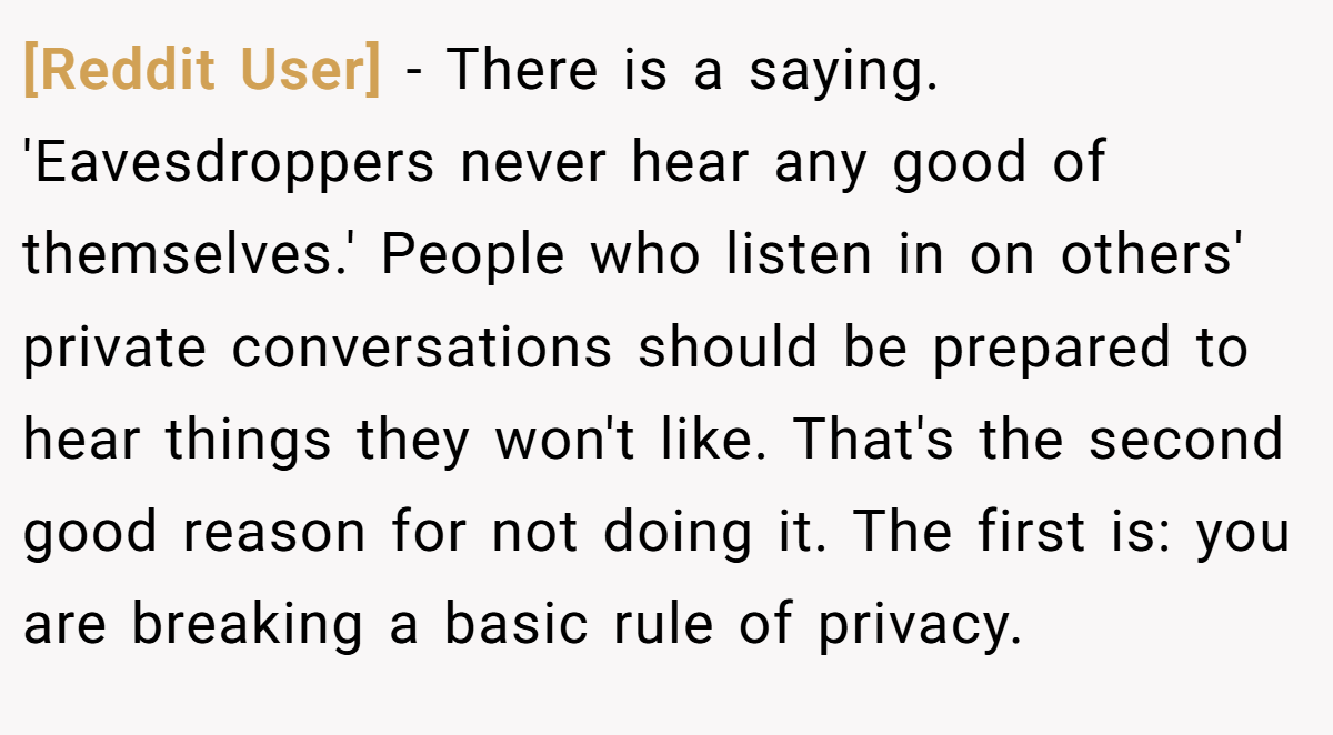 [Reddit User] − There is a saying. 'Eavesdroppers never hear any good of themselves.' People who listen in on others' private conversations should be prepared to hear things they won't like. That's the second good reason for not doing it. The first is: you are breaking a basic rule of privacy.