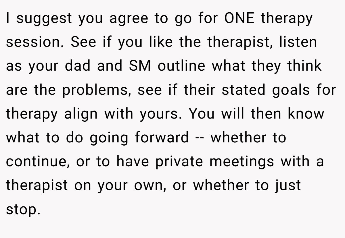 I suggest you agree to go for ONE therapy session. See if you like the therapist, listen as your dad and SM outline what they think are the problems, see if their stated goals for therapy align with yours. You will then know what to do going forward -- whether to continue, or to have private meetings with a therapist on your own, or whether to just stop.